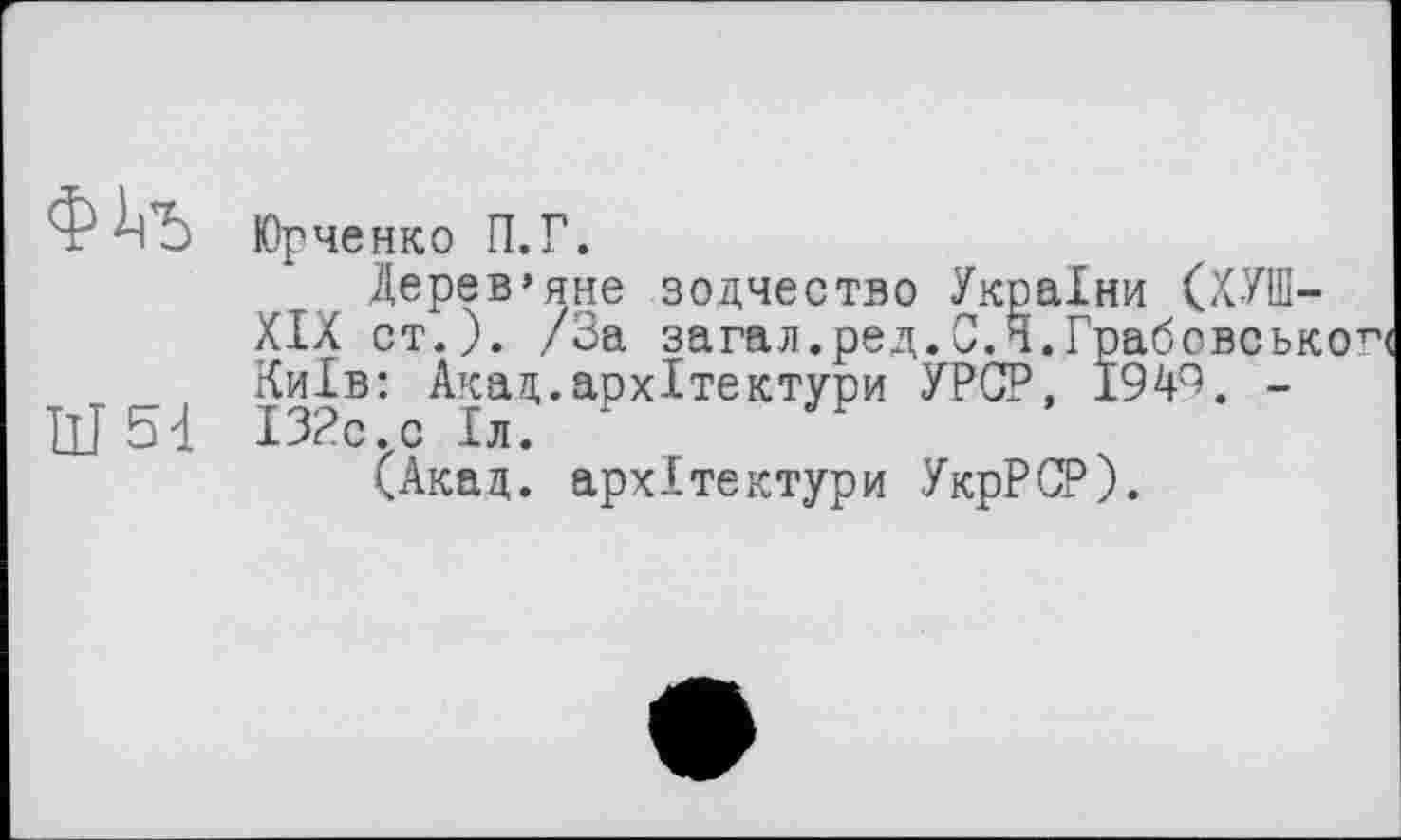 ﻿4^5 Юрченко П.Г.
Дерев’яне зодчество Україн XIX ст.). /За загал.ред.С.Н.Гр Київ: Акад.архітектури УРСР, I III 5-і ІЗРс^с Іл.
(Акад, архітектури УкрРСР)